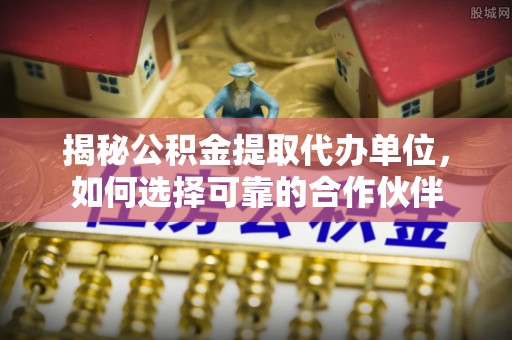碧江揭秘公积金提取代办单位，如何选择可靠的合作伙伴